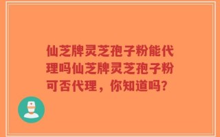 仙芝牌灵芝孢子粉能代理吗仙芝牌灵芝孢子粉可否代理，你知道吗？
