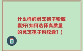 什么样的灵芝孢子粉胶囊好(如何选择高质量的灵芝孢子粉胶囊？)