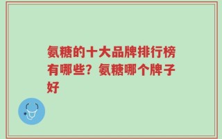 氨糖的十大品牌排行榜有哪些？氨糖哪个牌子好