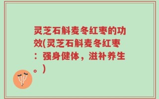 灵芝石斛麦冬红枣的功效(灵芝石斛麦冬红枣：强身健体，滋补养生。)