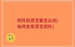 切片的灵芝要怎么吃(如何食用灵芝切片)