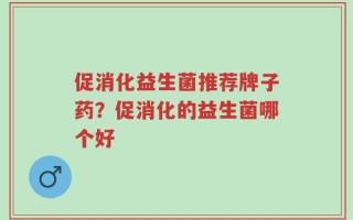 促消化益生菌推荐牌子药？促消化的益生菌哪个好