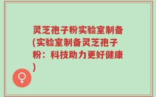 灵芝孢子粉实验室制备(实验室制备灵芝孢子粉：科技助力更好健康)