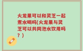火龙果可以和灵芝一起煮水喝吗(火龙果与灵芝可以共同泡水饮用吗？)