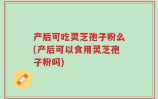 产后可吃灵芝孢子粉么(产后可以食用灵芝孢子粉吗)