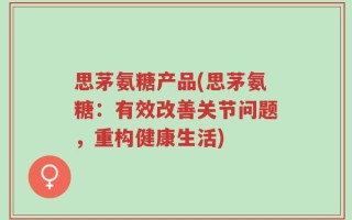 思茅氨糖产品(思茅氨糖：有效改善关节问题，重构健康生活)