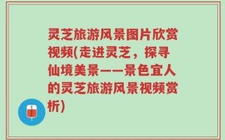 灵芝旅游风景图片欣赏视频(走进灵芝，探寻仙境美景——景色宜人的灵芝旅游风景视频赏析)