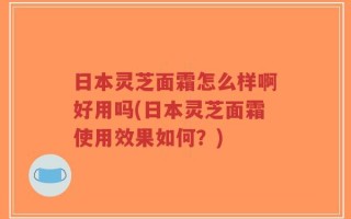 日本灵芝面霜怎么样啊好用吗(日本灵芝面霜使用效果如何？)