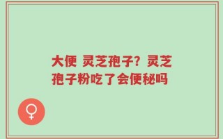 大便 灵芝孢子？灵芝孢子粉吃了会便秘吗