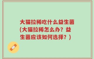 大猫拉稀吃什么益生菌(大猫拉稀怎么办？益生菌应该如何选择？)