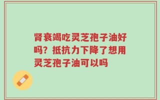 肾衰竭吃灵芝孢子油好吗？抵抗力下降了想用灵芝孢子油可以吗