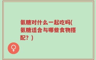 氨糖对什么一起吃吗(氨糖适合与哪些食物搭配？)