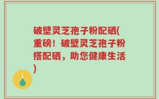 破壁灵芝孢子粉配硒(重磅！破壁灵芝孢子粉搭配硒，助您健康生活)