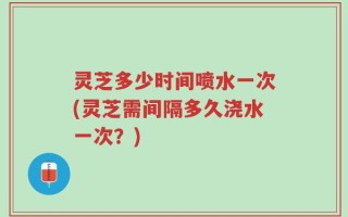 灵芝多少时间喷水一次(灵芝需间隔多久浇水一次？)