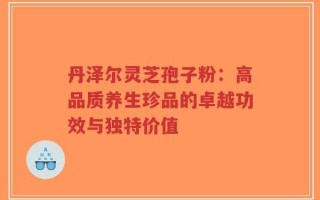 丹泽尔灵芝孢子粉：高品质养生珍品的卓越功效与独特价值