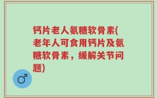 钙片老人氨糖软骨素(老年人可食用钙片及氨糖软骨素，缓解关节问题)