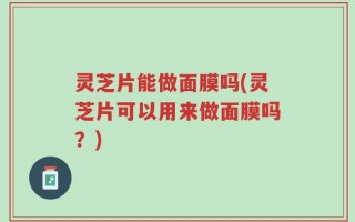 灵芝片能做面膜吗(灵芝片可以用来做面膜吗？)