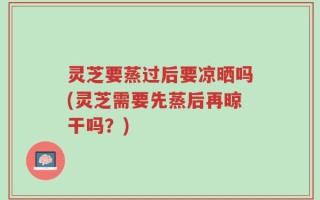 灵芝要蒸过后要凉晒吗(灵芝需要先蒸后再晾干吗？)