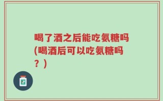 喝了酒之后能吃氨糖吗(喝酒后可以吃氨糖吗？)