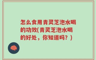 怎么食用青灵芝泡水喝的功效(青灵芝泡水喝的好处，你知道吗？)