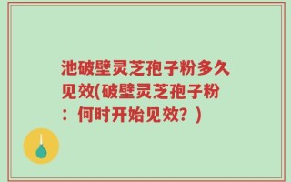 池破壁灵芝孢子粉多久见效(破壁灵芝孢子粉：何时开始见效？)