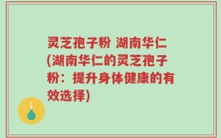 灵芝孢子粉 湖南华仁(湖南华仁的灵芝孢子粉：提升身体健康的有效选择)