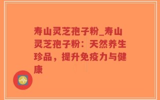 寿山灵芝孢子粉_寿山灵芝孢子粉：天然养生珍品，提升免疫力与健康