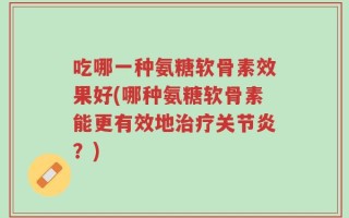 吃哪一种氨糖软骨素效果好(哪种氨糖软骨素能更有效地治疗关节炎？)