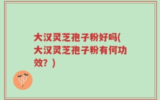 大汉灵芝孢子粉好吗(大汉灵芝孢子粉有何功效？)