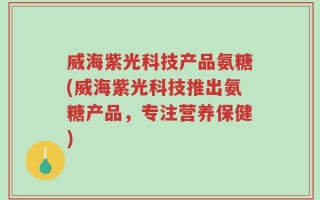 威海紫光科技产品氨糖(威海紫光科技推出氨糖产品，专注营养保健)