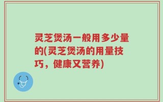 灵芝煲汤一般用多少量的(灵芝煲汤的用量技巧，健康又营养)