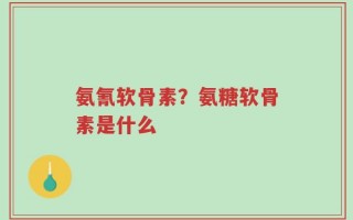 氨氰软骨素？氨糖软骨素是什么
