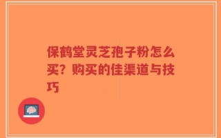 保鹤堂灵芝孢子粉怎么买？购买的佳渠道与技巧