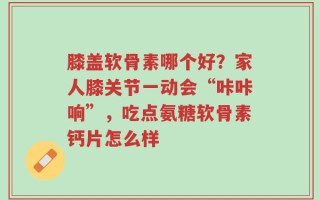 膝盖软骨素哪个好？家人膝关节一动会“咔咔响”，吃点氨糖软骨素钙片怎么样