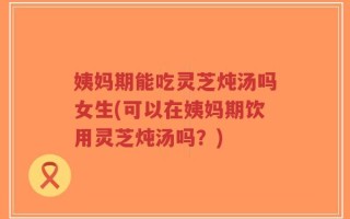 姨妈期能吃灵芝炖汤吗女生(可以在姨妈期饮用灵芝炖汤吗？)