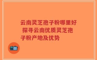 云南灵芝孢子粉哪里好 探寻云南优质灵芝孢子粉产地及优势