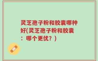 灵芝孢子粉和胶囊哪种好(灵芝孢子粉和胶囊：哪个更优？)