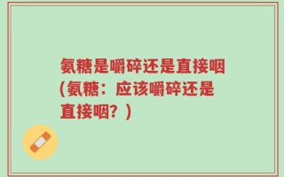 氨糖是嚼碎还是直接咽(氨糖：应该嚼碎还是直接咽？)