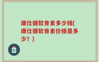 康仕健软骨素多少钱(康仕健软骨素价格是多少？)