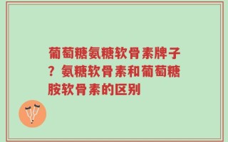 葡萄糖氨糖软骨素牌子？氨糖软骨素和葡萄糖胺软骨素的区别