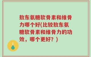 敖东氨糖软骨素和维骨力哪个好(比较敖东氨糖软骨素和维骨力的功效，哪个更好？)