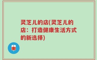 灵芝儿的店(灵芝儿的店：打造健康生活方式的新选择)
