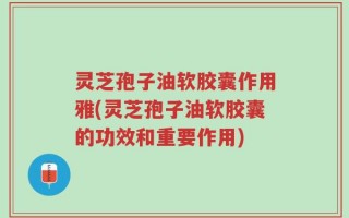 灵芝孢子油软胶囊作用雅(灵芝孢子油软胶囊的功效和重要作用)