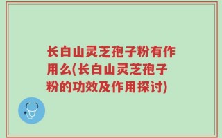 长白山灵芝孢子粉有作用么(长白山灵芝孢子粉的功效及作用探讨)