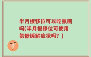半月板移位可以吃氨糖吗(半月板移位可使用氨糖缓解症状吗？)