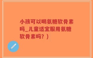 小孩可以喝氨糖软骨素吗_儿童适宜服用氨糖软骨素吗？)