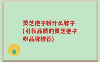灵芝孢子粉什么牌子 (引领品质的灵芝孢子粉品牌推荐)