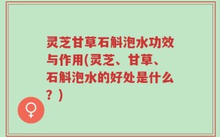 灵芝甘草石斛泡水功效与作用(灵芝、甘草、石斛泡水的好处是什么？)