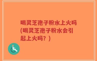 喝灵芝孢子粉水上火吗(喝灵芝孢子粉水会引起上火吗？)