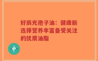 好辰光孢子油：健康新选择营养丰富备受关注的优质油脂